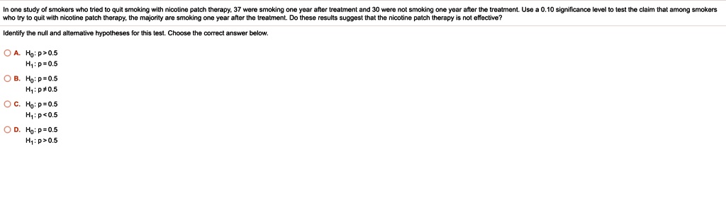 In one study of smokers who tried to quit smoking with nicotine patch therapy, 37 were smoking one year after treatment and 30 were not smoking one year after the treatment. Use a 0.10 significance level to test the claim that among smokers who try to quit with nicotine patch therapy, the majority are smoking one year after the treatment. Do these results suggest that the nicotine patch therapy is not effective?

Identify the null and alternative hypotheses for this test. Choose the correct answer below.

A. H0: p > 0.5
H1: p = 0.5
B. H0: p = 0.5
H1: p ? 0.5
C. H0: p = 0.5
H1: p < 0.5
D. H0: p = 0.5
H1: p > 0.5