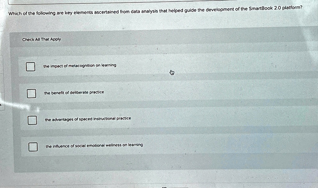 Which of the following are key elements ascertained from data analysis that helped guide the development of the SmartBook 2.0 platform?
Check All That Apply
the impact of metacognition on learning
the benefit of deliberate practice
the advantages of spaced instructional practice
the influence of social emotional wellness on learning