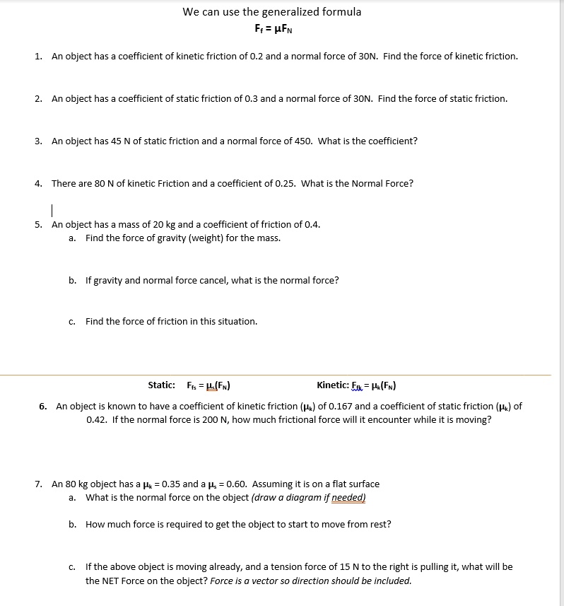 We can use the generalized formula
Ff = ?FN

1. An object has a coefficient of kinetic friction of 0.2 and a normal force of 30N. Find the force of kinetic friction.

2. An object has a coefficient of static friction of 0.3 and a normal force of 30N. Find the force of static friction.

3. An object has 45 N of static friction and a normal force of 450. What is the coefficient?

4. There are 80 N of kinetic Friction and a coefficient of 0.25. What is the Normal Force?

5. An object has a mass of 20 kg and a coefficient of friction of 0.4.
a. Find the force of gravity (weight) for the mass.

b. If gravity and normal force cancel, what is the normal force?

c. Find the force of friction in this situation.

Static: Ffs = ?s(FN)
Kinetic: Ffk = ?k(FN)

6. An object is known to have a coefficient of kinetic friction (?k) of 0.167 and a coefficient of static friction (?s) of 0.42. If the normal force is 200 N, how much frictional force will it encounter while it is moving?

7. An 80 kg object has a ?k = 0.35 and a ?s = 0.60. Assuming it is on a flat surface
a. What is the normal force on the object (draw a diagram if needed)

b. How much force is required to get the object to start to move from rest?

c. If the above object is moving already, and a tension force of 15 N to the right is pulling it, what will be the NET Force on the object? Force is a vector so direction should be included.