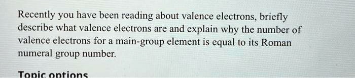 Recently you have been reading about valence electrons, briefly describe what valence electrons are and explain why the number of valence electrons for a main-group element is equal to its Roman numeral group number.