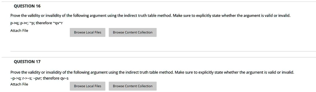 QUESTION 16
Prove the validity or invalidity of the following argument using the indirect truth table method. Make sure to explicitly state whether the argument is valid or invalid.
p->q; p->r;  p; therefore  qv r
QUESTION 17
Prove the validity or invalidity of the following argument using the indirect truth table method. Make sure to explicitly state whether the argument is valid or invalid.
 p->q; r-> s;  pvr; therefore qv s