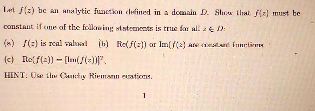 Let f(z) be an analytic function defined in a domain D. Show that f(z) must be constant if one of the following statements is true for all z ? D:
(a) f(z) is real valued (b) Re(f(z)) or Im(f(z)) are constant functions
(c) Re(f(z)) = [Im(f(z))]².
HINT: Use the Cauchy Riemann equations.