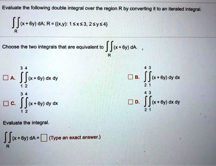 Evaluate the following double integral over the region R by converting it to an iterated integral.
?R (x + 6y) dA; R = (x, y) : 1 ? x ? 3, 2 ? y ? 4
Choose the two integrals that are equivalent to ?R (x + 6y) dA.
A. ?1^3 ?2^4 (x + 6y) dx dy
B. ?2^4 ?1^3 (x + 6y) dy dx
C. ?1^3 ?2^4 (x + 6y) dy dx
D. ?2^4 ?1^3 (x + 6y) dx dy
Evaluate the integral.
?R (x + 6y) dA = [ ] (Type an exact answer.)