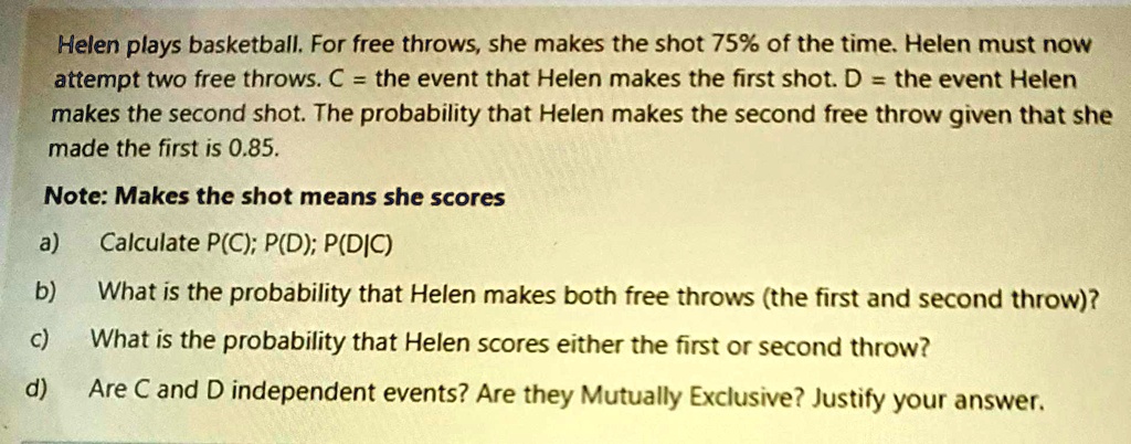 Helen plays basketball. For free throws, she makes the shot 75% of the time. Helen must now attempt two free throws. C = the event that Helen makes the first shot. D = the event Helen makes the second shot. The probability that Helen makes the second free throw given that she made the first is 0.85.
Note: Makes the shot means she scores
a) Calculate P(C); P(D); P(D|C)
b) What is the probability that Helen makes both free throws (the first and second throw)?
c) What is the probability that Helen scores either the first or second throw?
d) Are C and D independent events? Are they Mutually Exclusive? Justify your answer.