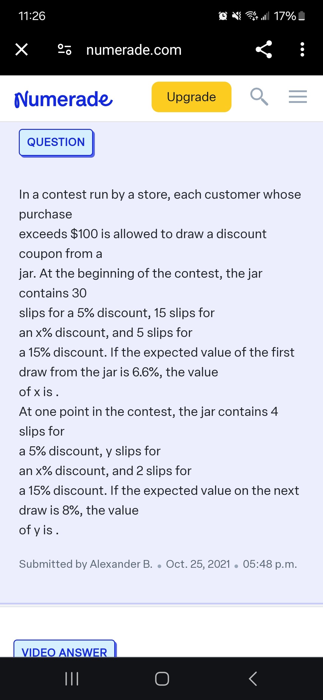 11: 26
?
?- - numerade.com
Numerade
Upgrade
QUESTION

In a contest run by a store, each customer whose purchase
exceeds $ 100 is allowed to draw a discount coupon from a jar. At the beginning of the contest, the jar contains 30
slips for a 5 % discount, 15 slips for an x % discount, and 5 slips for a 15 % discount. If the expected value of the first draw from the jar is 6.6 %, the value of x is .

At one point in the contest, the jar contains 4 slips for
a 5 % discount, y slips for an x % discount, and 2 slips for a 15 % discount. If the expected value on the next draw is 8 %, the value of y is.
Submitted by Alexander B. ? Oct. 25, 2021 · 05:48 p.m.
VIDEO ANSWER