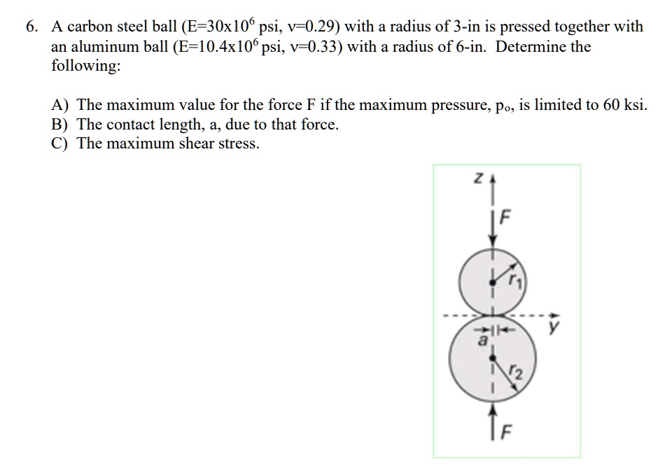 6. A carbon steel ball (E=30x10^6 psi, v=0.29) with a radius of 3-in is pressed together with
an aluminum ball (E=10.4x10^6 psi, v=0.33) with a radius of 6-in. Determine the
following:
A) The maximum value for the force F if the maximum pressure, po, is limited to 60 ksi.
B) The contact length, a, due to that force.
C) The maximum shear stress.
