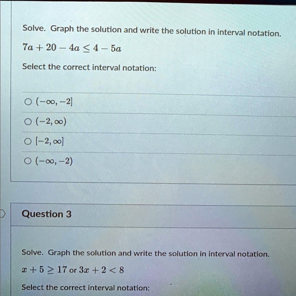 Solve. Graph the solution and write the solution in interval notation.
7a + 20 - 4a ? 4 - 5a
Select the correct interval notation:
? (-?, -2]
? (-2, ?)
? [-2, ?]
? (-?, -2)
Question 3
Solve. Graph the solution and write the solution in interval notation.
x + 5 ? 17 or 3x + 2 < 8
Select the correct interval notation: