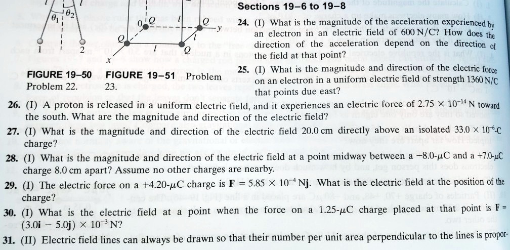 Sections 19–6 to 19–8
24. (I) What is the magnitude of the acceleration experienced by an electron in an electric field of 600 N/C? How does the direction of the acceleration depend on the direction of the field at that point?
25. (I) What is the magnitude and direction of the electric force on an electron in a uniform electric field of strength 1360 N/C that points due east?
26. (I) A proton is released in a uniform electric field, and it experiences an electric force of 2.75    times; 10?? N toward the south. What are the magnitude and direction of the electric field?
27. (I) What is the magnitude and direction of the electric field 20.0 cm directly above an isolated 33.0    times; 10??-C charge?
28. (I) What is the magnitude and direction of the electric field at a point midway between a –8.0-?C and a +7.0-?C charge 8.0 cm apart? Assume no other charges are nearby.
29. (I) The electric force on a +4.20-?C charge is F = 5.85    times; 10?? Nj. What is the electric field at the position of the charge?
30. (I) What is the electric field at a point when the force on a 1.25-?C charge placed at that point is F = (3.0i – 5.0j)    times; 10?   sup3; N?
31. (II) Electric field lines can always be drawn so that their number per unit area perpendicular to the lines is propor-