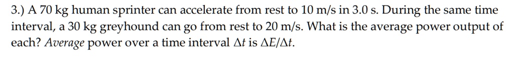 3.) A 70 kg human sprinter can accelerate from rest to 10 m/s in 3.0 s. During the same time interval, a 30 kg greyhound can go from rest to 20 m/s. What is the average power output of each? Average power over a time interval ?t is ?E/?t.