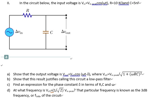 II. In the circuit below, the input voltage is Vin=Vin peak cos(?t), R=10 K? and C=5nF
?vin R C ?vout
a) Show that the output voltage is Vout=VLO cos (?t-?), where VLO=Vin peak/?1 + (?RC)^2
b) Show that this result justifies calling this circuit a low-pass filter
c) Find an expression for the phase constant ? in terms of R,C and ?
d) At what frequency is VLO=(1/?2) Vin peak? That particular frequency is known as the 3dB frequency, or f3dB, of the circuit