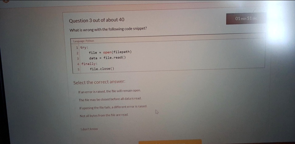 Question 3 out of about 40
What is wrong with the following code snippet?
Language: Python
1 try:
2
3
file = open(filepath)
data = file.read()
4 finally:
5
file.close()
Select the correct answer:
If an error is raised, the file will remain open.
The file may be closed before all data is read.
If opening the file fails, a different error is raised.
Not all bytes from the file are read.
I don't know