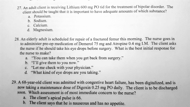 27. An adult client is receiving Lithium 600 mg PO tid for the treatment of bipolar disorder. The client should be taught that it is important to have adequate amounts of which substance?
a. Potassium.
b. Sodium.
c. Calcium.
d. Magnesium.

28. An elderly adult is scheduled for repair of a fractured femur this morning. The nurse goes in to administer pre-op medication of Demerol 75 mg and Atropine 0.4 mg I.M. The client asks the nurse if he should take his eye drops before surgery. What is the best initial response for the nurse to make?
a. "You can take them when you get back from surgery."
b. "I'll give them to you now."
c. "Let me check with your physician."
d. "What kind of eye drops are you taking."

29. A 68-year-old client was admitted with congestive heart failure, has been digitalized, and is now taking a maintenance dose of Digoxin 0.25 mg PO daily. The client is to be discharged soon. Which assessment is of most immediate concern to the nurse?
a. The client's apical pulse is 66.
b. The client says that he is nauseous and has no appetite.