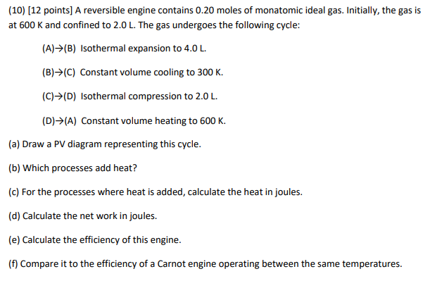 (10) [12 points] A reversible engine contains 0.20 moles of monatomic ideal gas. Initially, the gas is at 600  K and confined to 2.0  L. The gas undergoes the following cycle:
(A) →(B) Isothermal expansion to 4.0  L.
(B) → (C) Constant volume cooling to 300  K.
(C) → (D) Isothermal compression to 2.0  L.
(D) → (A) Constant volume heating to 600  K.
(a) Draw a PV diagram representing this cycle.
(b) Which processes add heat?
(c) For the processes where heat is added, calculate the heat in joules.
(d) Calculate the net work in joules.
(e) Calculate the efficiency of this engine.
(f) Compare it to the efficiency of a Carnot engine operating between the same temperatures.
