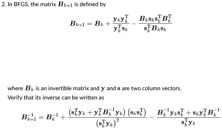 2. In BFGS, the matrix Bk+1 is defined by
Bk+1 = Bk + fracyk yk^Tyk^T sk - fracBk sk sk^T Bksk^T Bk sk
where Bk is an invertible matrix and y and s are two column vectors.
Verify that its inverse can be written as
Bk+1^-1 = Bk^-1 + frac(sk^T yk + yk^T Bk^-1 yk)(sk sk^T)(sk^T yk)^2 - fracBk^-1 yk sk^T + sk yk^T Bk^-1sk^T yk