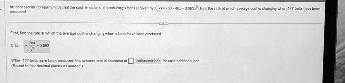 An accessories company finds that the cost, in dollars, of producing x belts is given by C(x) = 750 + 40x - 0.063x^2. Find the rate at which average cost is changing when 177 belts have been produced.

First, find the rate at which the average cost is changing when x belts have been produced.

C̅'(x) = (750)/(x^2) - 0.063

When 177 belts have been produced, the average cost is changing at  dollars per belt for each additional belt.
(Round to four decimal places as needed.)