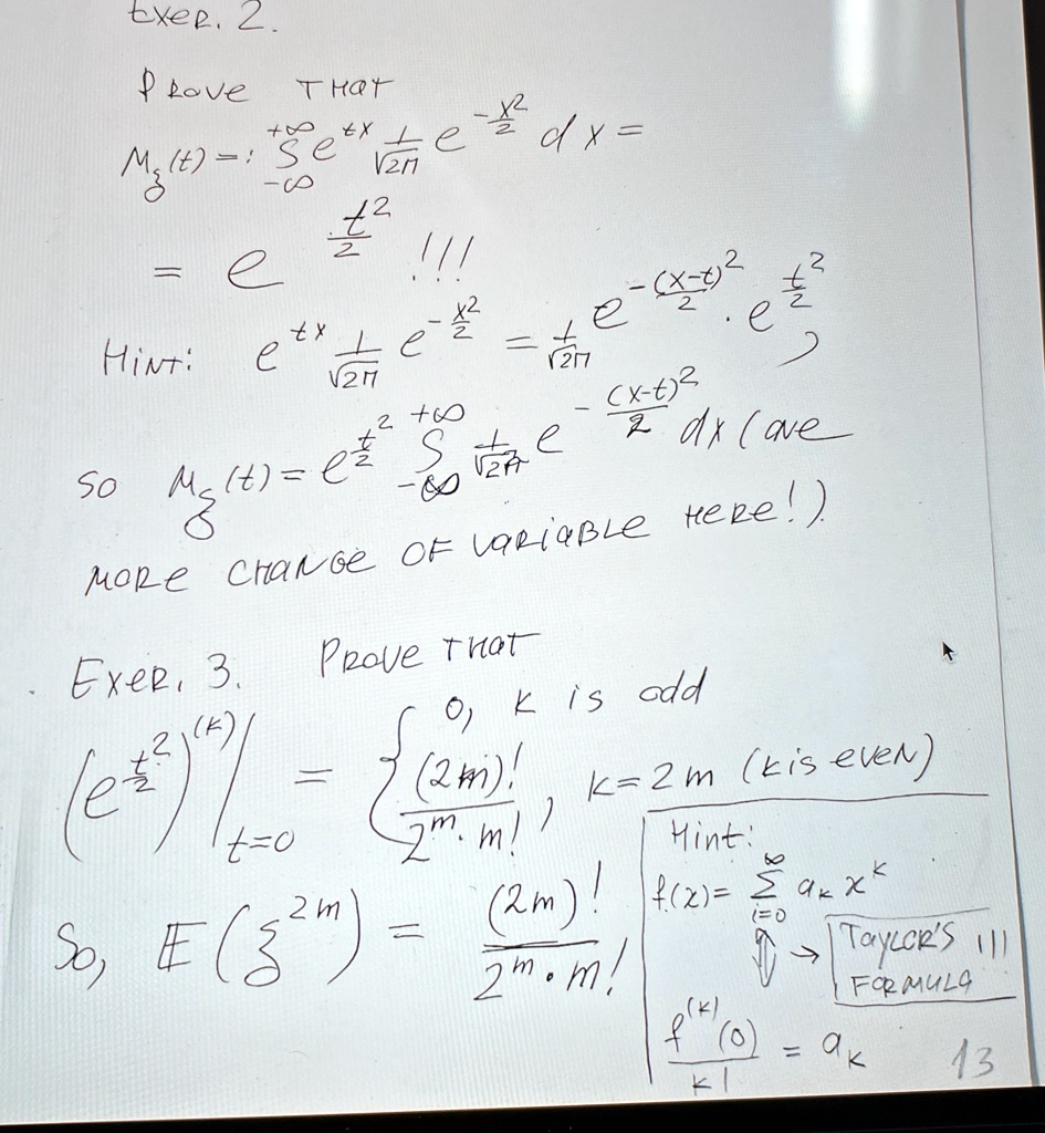 Exer. 2.
Prove THAT
Mg(t) = ∫-∞^+∞ e^tx(e^-(x^2)/(2))/(√(2π)) dx =
= e^(t^2)/(2) !!!
Hint:e^tx + e^-(x^2)/(2) = (1)/(√(2π)) e^-(x-t)^2 (t^2)/(2) e^(t^2)/(2)SoMg(t) = e^(t^2)/(2) ∫-∞^+∞ (e^-((x-t)^2)/(2))/(√(2π)) dx(ave
MORE CHANGE OF VARIABLE HERE!)
Exer. 3. Prove that k is odd(e^(t^2)/(2))|t=0 =  0,     k ((2m)!)/(2^m m!),     k = 2m (kis even) So,E((t^2)/(2)m) = ((2m)!)/(2^m m!)Hint:
f(x) =∑k=0^∞ ak x^kTAYLOR'S !!!
FORMULAf^(k)(0) = ak k!13
