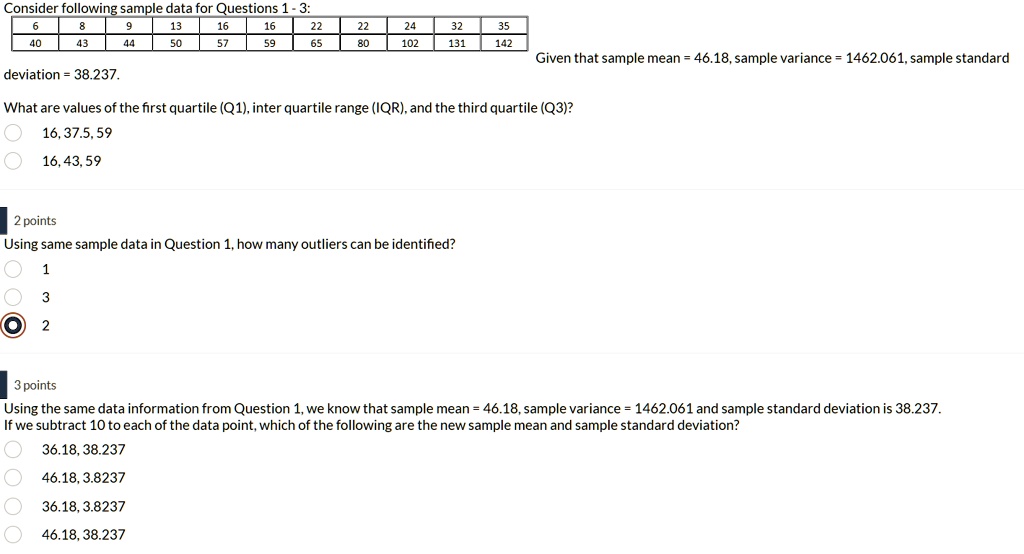 Consider following sample data for Questions 1 - 3:
6
8
9
13
16
16
22
22
24
32
35
40
43
44
50
57
59
65
80
102
131
142
Given that sample mean = 46.18, sample variance = 1462.061, sample standard
deviation = 38.237.
What are values of the first quartile (Q1), inter quartile range (IQR), and the third quartile (Q3)?
16, 37.5, 59
16,43,59
2 points
Using same sample data in Question 1, how many outliers can be identified?
1
3
2
3 points
Using the same data information from Question 1, we know that sample mean = 46.18, sample variance = 1462.061 and sample standard deviation is 38.237.
If we subtract 10 to each of the data point, which of the following are the new sample mean and sample standard deviation?
36.18, 38.237
46.18, 3.8237
36.18, 3.8237
46.18, 38.237