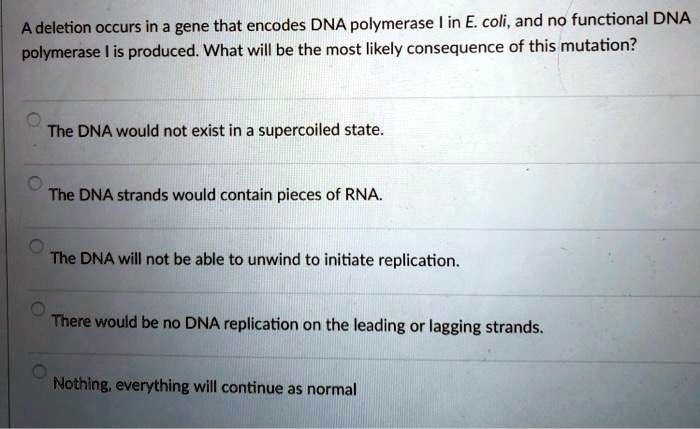 A deletion occurs in a gene that encodes DNA polymerase I in E. coli, and no functional DNA polymerase I is produced. What will be the most likely consequence of this mutation?
The DNA would not exist in a supercoiled state.
The DNA strands would contain pieces of RNA.
The DNA will not be able to unwind to initiate replication.
There would be no DNA replication on the leading or lagging strands.
Nothing, everything will continue as normal