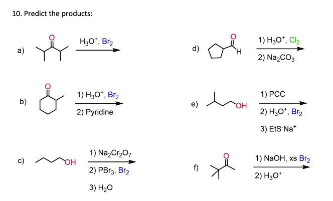 10. Predict the products:
a) H3O+, Br2
b) 1) H3O+, Br2
2) Pyridine
c) 1) Na2Cr2O7
2) PBr3, Br2
3) H2O
d) 1) H3O+, Cl2
2) Na2CO3
e) 1) PCC
2) H3O+, Br2
3) EtS-Na+
f) 1) NaOH, xs Br2
2) H3O+