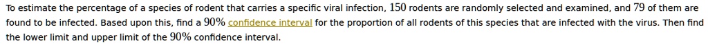 To estimate the percentage of a species of rodent that carries a specific viral infection, 150 rodents are randomly selected and examined, and 79 of them are found to be infected. Based upon this, find a 90% confidence interval for the proportion of all rodents of this species that are infected with the virus. Then find the lower limit and upper limit of the 90% confidence interval.