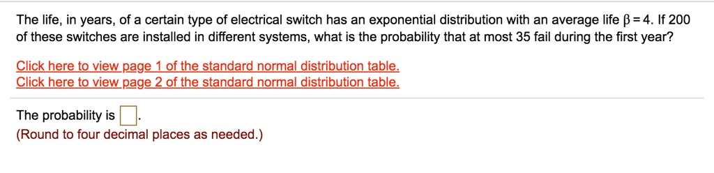 The life, in years, of a certain type of electrical switch has an exponential distribution with an average life ? = 4. If 200 of these switches are installed in different systems, what is the probability that at most 35 fail during the first year?

The probability is 
(Round to four decimal places as needed.)