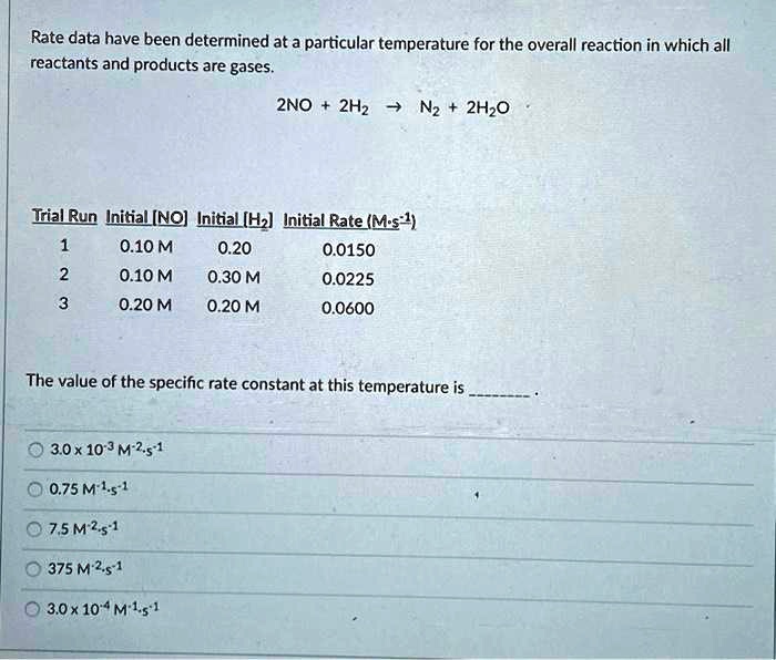 Rate data have been determined at a particular temperature for the overall reaction in which all
reactants and products are gases.
2NO + 2H2 ? N2 + 2H2O
Trial Run Initial [NO] Initial [H2] Initial Rate (M·s-1)
1 0.10 M 0.20 0.0150
2 0.10 M 0.30 M 0.0225
3 0.20 M 0.20 M 0.0600
The value of the specific rate constant at this temperature is .
? 3.0 x 10-3 M-2·s-1
? 0.75 M-1·s-1
? 7.5 M-2·s-1
? 375 M-2·s-1
? 3.0 x 10-4 M-1·s-1