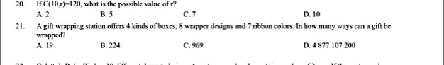 20. If C(10,r) = 120, what is the possible value of r? 
A. 2 		 B. 5 		 C. 7 		 D. 10
21. A gift wrapping station offers 4 kinds of boxes, 8 wrapper designs and 7 ribbon colors. In how many ways can a gift be wrapped?
A. 19 		 B. 224 		 C. 969 		 D. 4 877 107 200