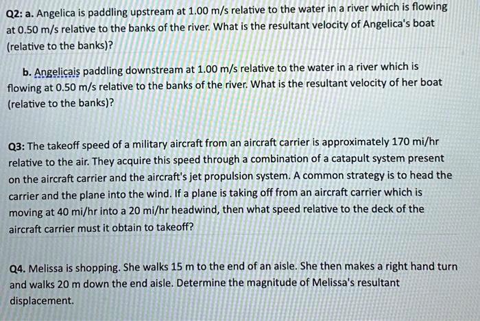 Q2: a. Angelica is paddling upstream at 1.00 m/s relative to the water in a river which is flowing at 0.50 m/s relative to the banks of the river. What is the resultant velocity of Angelica's boat (relative to the banks)?

b. Angelica is paddling downstream at 1.00 m/s relative to the water in a river which is flowing at 0.50 m/s relative to the banks of the river. What is the resultant velocity of her boat (relative to the banks)?

Q3: The takeoff speed of a military aircraft from an aircraft carrier is approximately 170 mi/hr relative to the air. They acquire this speed through a combination of a catapult system present on the aircraft carrier and the aircraft's jet propulsion system. A common strategy is to head the carrier and the plane into the wind. If a plane is taking off from an aircraft carrier which is moving at 40 mi/hr into a 20 mi/hr headwind, then what speed relative to the deck of the aircraft carrier must it obtain to takeoff?

Q4. Melissa is shopping. She walks 15 m to the end of an aisle. She then makes a right hand turn and walks 20 m down the end aisle. Determine the magnitude of Melissa's resultant displacement.