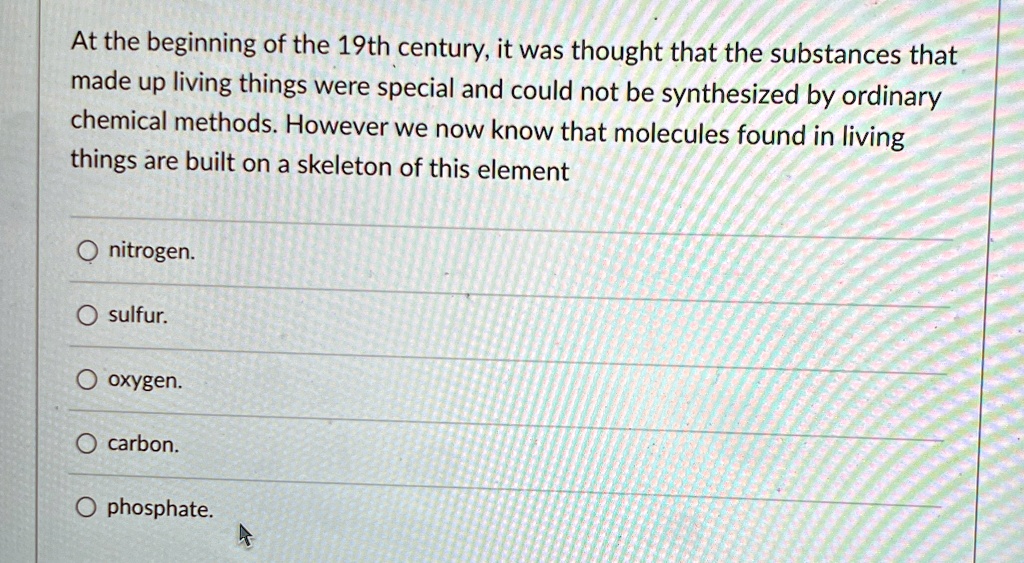At the beginning of the 19th century, it was thought that the substances that
made up living things were special and could not be synthesized by ordinary
chemical methods. However we now know that molecules found in living
things are built on a skeleton of this element
O nitrogen.
O sulfur.
O oxygen.
O carbon.
O phosphate.