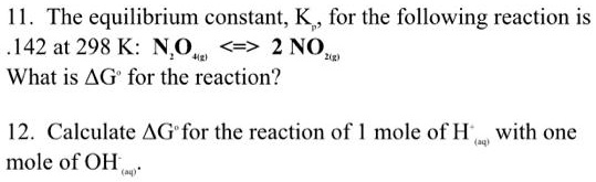 11. The equilibrium constant, Kp, for the following reaction is .142 at 298 K: N2O4(g) <=> 2 NO2(g)
What is ?G° for the reaction?

12. Calculate ?G° for the reaction of 1 mole of H+(aq) with one mole of OH-(aq).