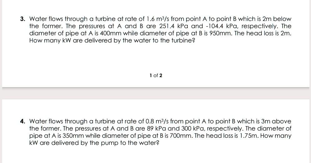 3. Water flows through a turbine at rate of 1.6 m3/s from point A to point B which is 2m below the former. The pressures at A and B are 251.4 kPa and -104.4 kPa, respectively. The diameter of pipe at A is 400mm while diameter of pipe at B is 950mm. The head loss is 2m. How many kW are delivered by the water to the turbine?

4. Water flows through a turbine at rate of 0.8 m3/s from point A to point B which is 3m above the former. The pressures at A and B are 89 kPa and 300 kPa, respectively. The diameter of pipe at A is 350mm while diameter of pipe at B is 700mm. The head loss is 1.75m. How many kW are delivered by the pump to the water?