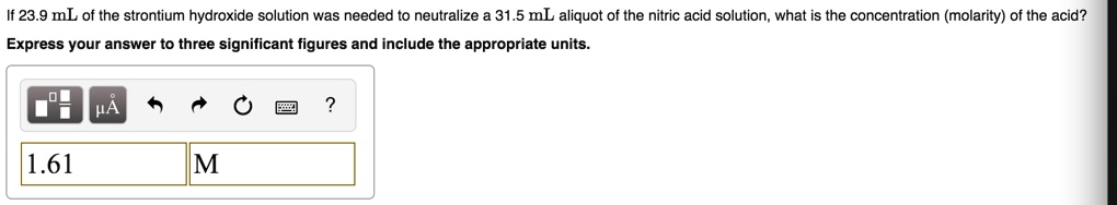If 23.9 mL of the strontium hydroxide solution was needed to neutralize a 31.5 mL aliquot of the nitric acid solution, what is the concentration (molarity) of the acid?
Express your answer to three significant figures and include the appropriate units.
1.61
M
