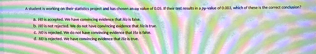 a student is working on their statistics project and has chosen an aa value of 005 if their test results in a pp value of 0003 which of these is the correct conclusion a ho is accepted we ha 88284
