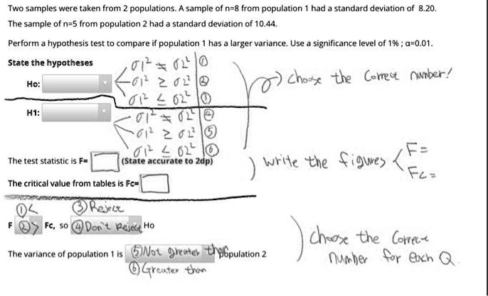 Two samples were taken from 2 populations. A sample of n=8 from population 1 had a standard deviation of 8.20. The sample of n=5 from population 2 had a standard deviation of 10.44. Perform a hypothesis test to compare if population 1 has a larger variance. Use a significance level of 1%; ?=0.01. State the hypotheses Ho: H1: The test statistic is F= (State accurate to 2dp) The critical value from tables is Fc= F Fc, so Ho The variance of population 1 is population 2