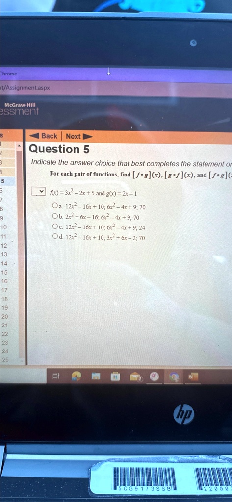Chrome
t/Assignment.aspx
McGraw-Hill
essment
Question 5
Indicate the answer choice that best completes the statement or
For each pair of functions, find [f∘ g](x), [g∘ f](x), and [f∘ g](3)
f(x) = 3x^2 - 2x + 5 and g(x) = 2x - 1
Oa. 12x^2 - 16x + 10; 6x^2 - 4x + 9; 70
Ob. 2x^2 + 6x - 16; 6x^2 - 4x + 9; 70
Oc. 12x^2 - 16x + 10; 6x^2 - 4x + 9; 24
Od. 12x^2 - 16x + 10; 3x^2 + 6x - 2; 70