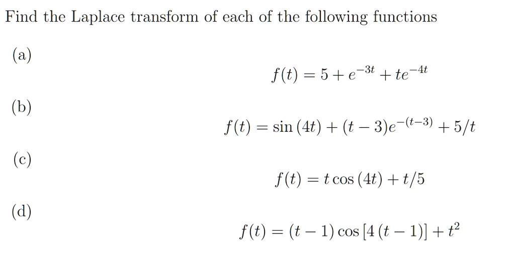 Find the Laplace transform of each of the following functions

(a)
f(t) = 5 + e^-3t + te^-4t

(b)
f(t) = sin (4t) + (t - 3)e^-(t-3) + 5/t

(c)
f(t) = t cos (4t) + t/5

(d)
f(t) = (t - 1) cos [4 (t - 1)] + t^2