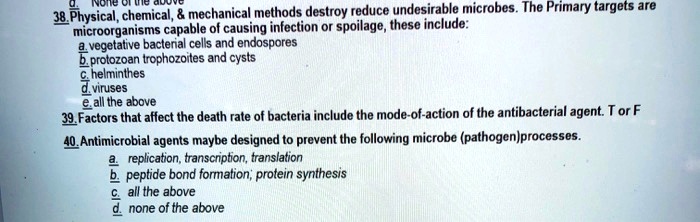38. Physical, chemical,     mechanical methods destroy reduce undesirable microbes. The Primary targets are microorganisms capable of causing infection or spoilage, these include:
a. vegetative bacterial cells and endospores
b. protozoan trophozoites and cysts
c. helminthes
d. viruses
e. all the above
39. Factors that affect the death rate of bacteria include the mode-of-action of the antibacterial agent. T or F
40. Antimicrobial agents maybe designed to prevent the following microbe (pathogen)processes.
a. replication, transcription, translation
b. peptide bond formation; protein synthesis
c. all the above
d. none of the above