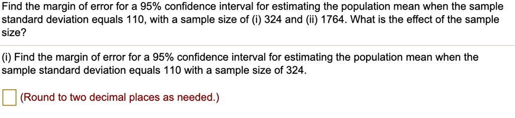 Find the margin of error for a 95% confidence interval for estimating the population mean when the sample standard deviation equals 110, with a sample size of (i) 324 and (ii) 1764. What is the effect of the sample size?
(i) Find the margin of error for a 95% confidence interval for estimating the population mean when the sample standard deviation equals 110 with a sample size of 324.
(Round to two decimal places as needed.)