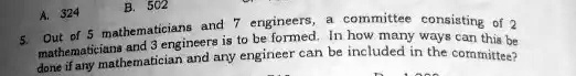 A. 324
B. 502
5. Out of 5 mathematicians and 7 engineers, a committee consisting of 2
mathematicians and 3 engineers is to be formed. In how many ways can this be
done if any mathematician and any engineer can be included in the committee?