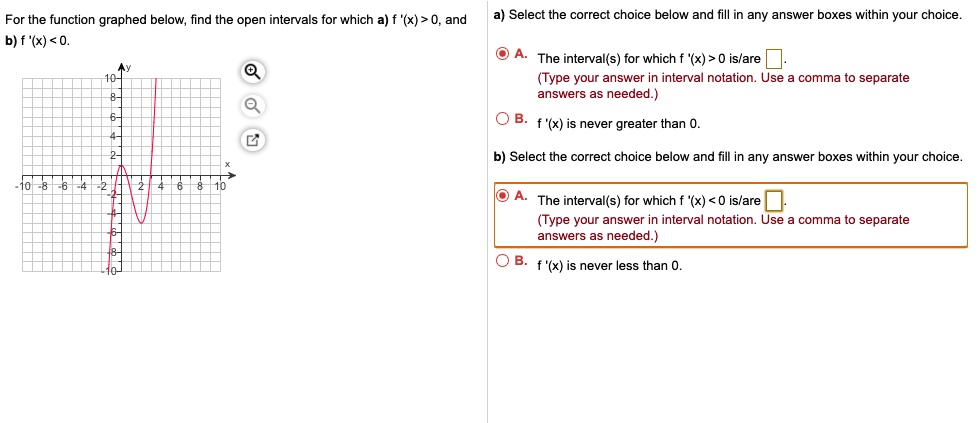 For the function graphed below, find the open intervals for which a) f '(x) > 0, and
b) f '(x) < 0.
a) Select the correct choice below and fill in any answer boxes within your choice.
A. The interval(s) for which f '(x) > 0 is/are
(Type your answer in interval notation. Use a comma to separate
answers as needed.)
B. f '(x) is never greater than 0.
b) Select the correct choice below and fill in any answer boxes within your choice.
A. The interval(s) for which f '(x) < 0 is/are
(Type your answer in interval notation. Use a comma to separate
answers as needed.)
B. f '(x) is never less than 0.