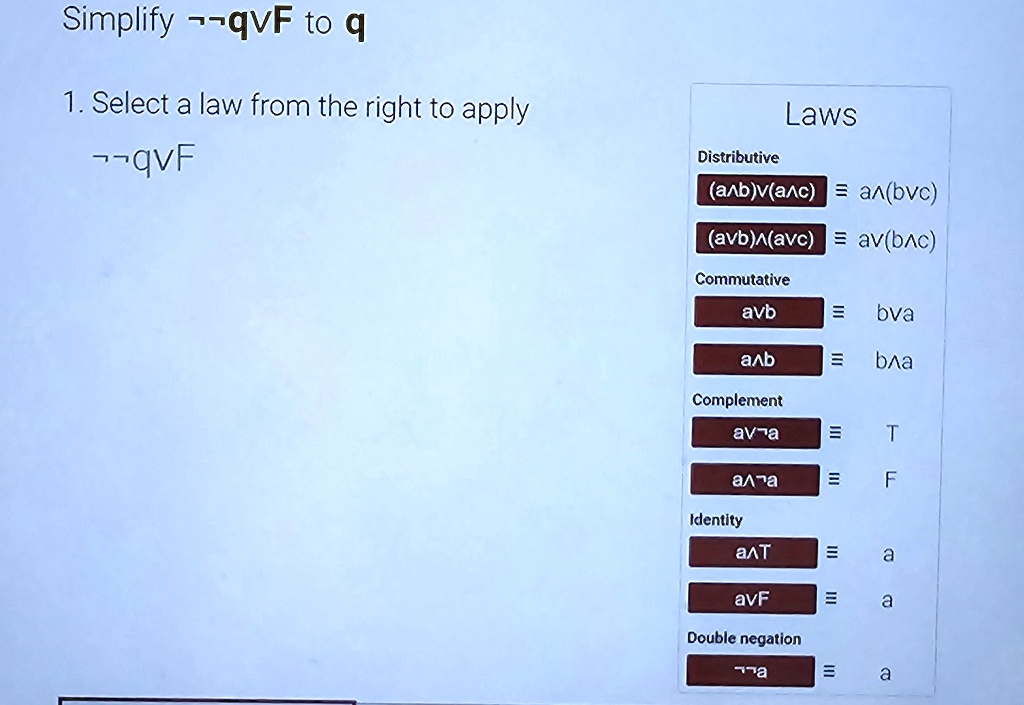 Simplify q  F to q
1. Select a law from the right to apply
q  F
Laws
Distributive
(a  b)  (a  c) = a  (b  c)
(a  b)  (a  c) = a  (b  c)
Commutative
a  b = b  a
a  b = b  a
Complement
a  a = T
a  a = F
Identity
a  T = a
a  F = a
Double negation
a = a