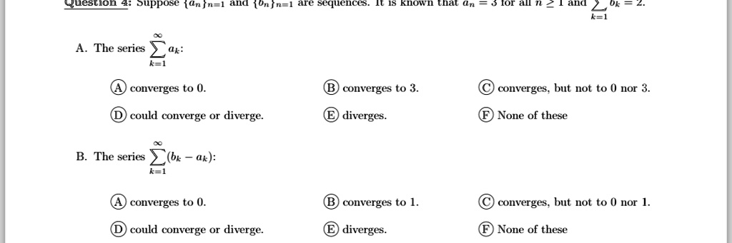 Question 4: Suppose {an}n=1^∞ and {bn}n=1^∞ are sequences. It is known that an = 3 for all n ≥ 1 and ∑k=1^∞ bk = 2.

A. The series ∑k=1^∞ ak:

A converges to 0.
D could converge or diverge.
B converges to 3.
E diverges.
C converges, but not to 0 nor 3.
F None of these

B. The series ∑k=1^∞ (bk - ak):
A converges to 0.
D could converge or diverge.
B converges to 1.
E diverges.
C converges, but not to 0 nor 1.
F None of these