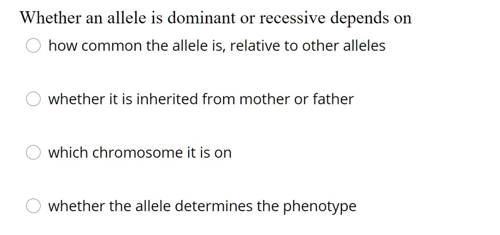 Whether an allele is dominant or recessive depends on
how common the allele is, relative to other alleles
whether it is inherited from mother or father
which chromosome it is on
whether the allele determines the phenotype