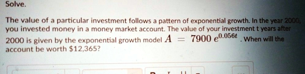 Solve.
The value of a particular investment follows a pattern of exponential growth. In the year 2000,
you invested money in a money market account. The value of your investment t years after
2000 is given by the exponential growth model A = 7900 e^0.056t. When will the
account be worth 12,365?