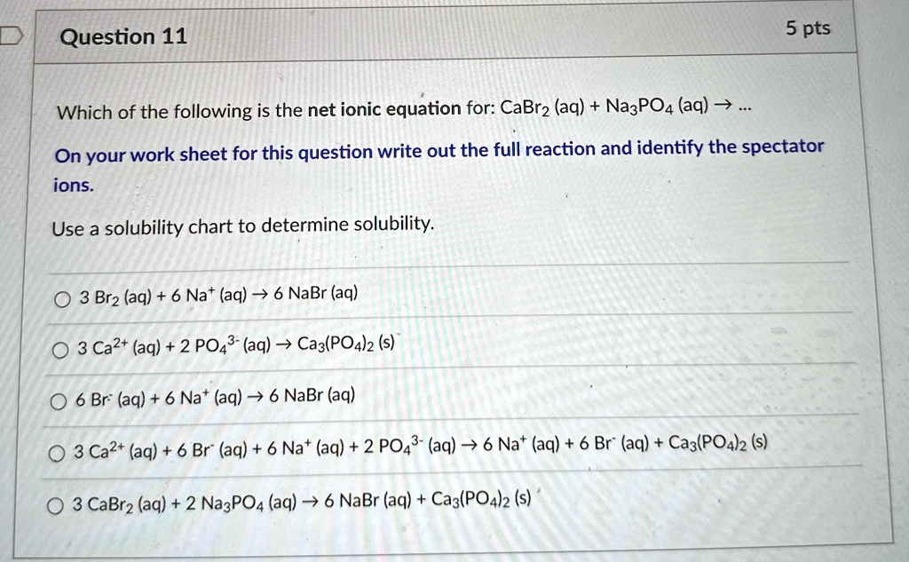 Question 11
Which of the following is the net ionic equation for: CaBr2 (aq) + Na3PO4 (aq) ? ...
5 pts
On your work sheet for this question write out the full reaction and identify the spectator
ions.
Use a solubility chart to determine solubility.
3 Br2 (aq) + 6 Na^+ (aq) ? 6 NaBr (aq)
3 Ca^2+ (aq) + 2 PO4^3- (aq) ? Ca3(PO4)2 (s)
6 Br^- (aq) + 6 Na^+ (aq) ? 6 NaBr (aq)
3 Ca^2+ (aq) + 6 Br^- (aq) + 6 Na^+ (aq) + 2 PO4^3- (aq) ? 6 Na^+ (aq) + 6 Br^- (aq) + Ca3(PO4)2 (s)
3 CaBr2 (aq) + 2 Na3PO4 (aq) ? 6 NaBr (aq) + Ca3(PO4)2 (s)