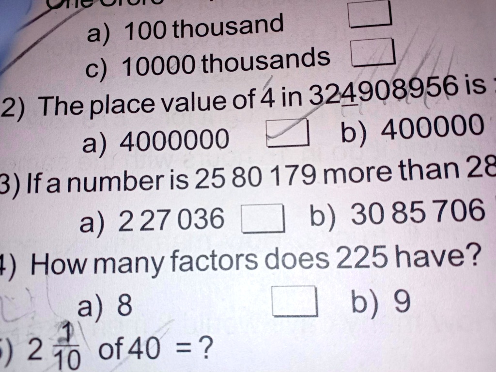 a) 100 thousand
c) 10000 thousands
2) The place value of 4 in 324908956 is
a) 4000000
b) 400000
3) If a number is 25 80 179 more than 28
a) 227036
b) 30 85 706
4) How many factors does 225 have?
a) 8
b) 9
5) 2(1)/(10) of 40 = ?