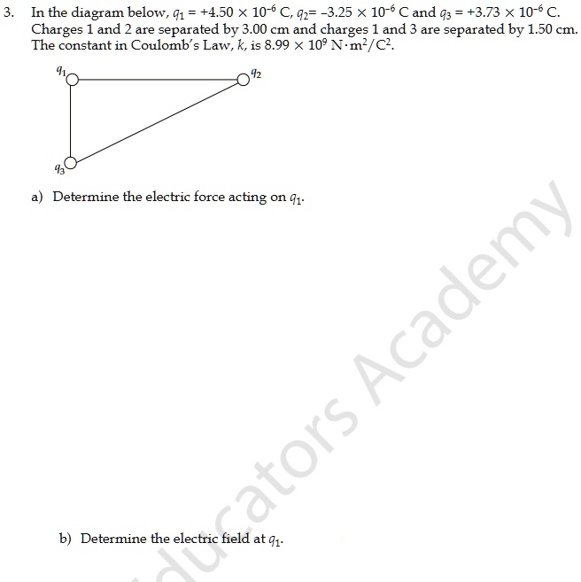 3. In the diagram below, q1 = +4.50 x 10^-6 C, q2 = -3.25 x 10^-6 C and q3 = +3.73 x 10^-6 C. Charges 1 and 2 are separated by 3.00 cm and charges 1 and 3 are separated by 1.50 cm. The constant in Coulomb's Law, k, is 8.99 x 10^9 N · m^2/C^2. a) Determine the electric force acting on q1. b) Determine the electric field at q1.