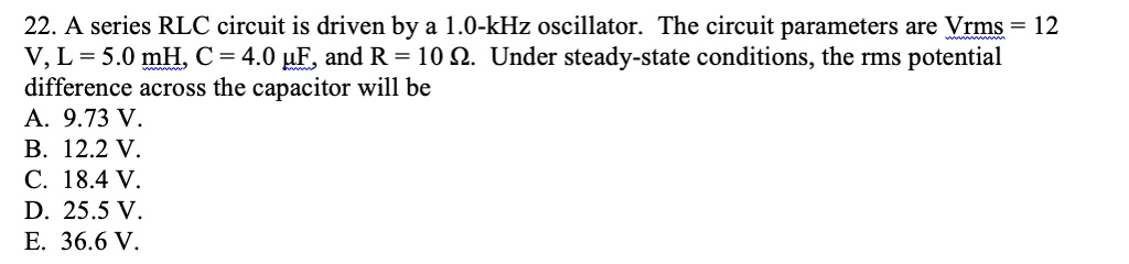 22. A series RLC circuit is driven by a 1.0-kHz oscillator. The circuit parameters are Vrms = 12 V, L = 5.0 mH, C = 4.0 ?F, and R = 10 ?. Under steady-state conditions, the rms potential difference across the capacitor will be
A. 9.73 V.
B. 12.2 V.
C. 18.4 V.
D. 25.5 V.
E. 36.6 V.