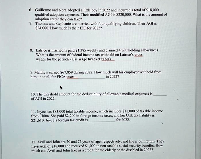 6. Guillermo and Nora adopted a little boy in 2022 and incurred a total of 18,000
qualified adoption expenses. Their modified AGI is220,000. What is the amount of
adoption credit they can take?
7. Thomas and Stephanie are married with four qualifying children. Their AGI is
24,000. How much is their EIC for 2022?

8. Latrice is married is paid1,385 weekly and claimed 4 withholding allowances.
What is the amount of federal income tax withheld on Latrice's gross
wages for the period? (Use wage bracket table)

9. Matthew earned 67,859 during 2022. How much will his employer withhold from
him, in total, for FICA taxes
in 2022?

10. The threshold amount for the deductibility of allowable medical expenses is 
of AGI in 2022.

11. Joyce has83,000 total taxable income, which includes 11,000 of taxable income
from China. She paid2,200 in foreign income taxes, and her U.S. tax liability is
21,610. Joyce's foreign tax credit is  for 2022.

12. Avril and John are 70 and 72 years of age, respectively, and file a joint return. They
have AGI of18,000 and received 1,000 in non-taxable social security benefits. How
much can Avril and John take as a credit for the elderly or the disabled in 2022?