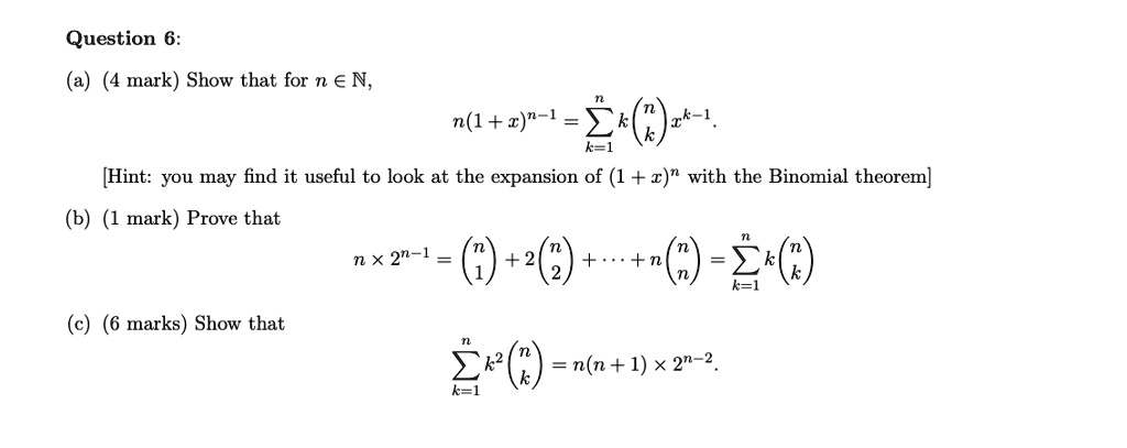 Question 6:
(a) (4 mark) Show that for n ? ?,
n(1 + x)^n-1 = ?k=1^n k inomnk x^k-1.
[Hint: you may find it useful to look at the expansion of (1 + x)^n with the Binomial theorem]
(b) (1 mark) Prove that
n × 2^n-1 = inomn1 + 2 inomn2 + ? + n inomnn = ?k=1^n k inomnk
(c) (6 marks) Show that
?k=1^n k^2 inomnk = n(n + 1) × 2^n-2.